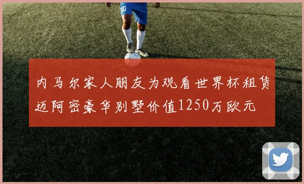 内马尔家人朋友为观看世界杯租赁迈阿密豪华别墅价值1250万欧元