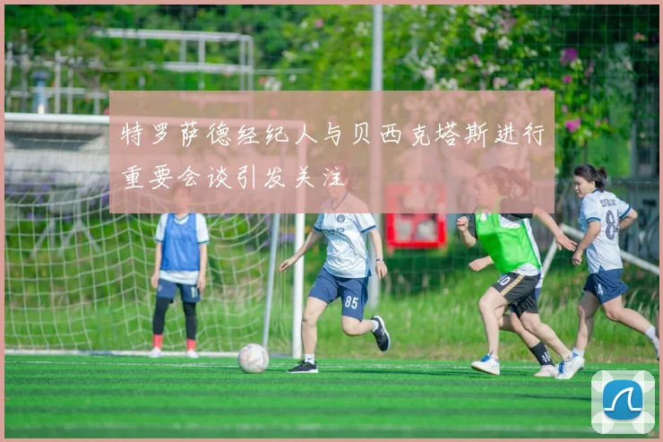 特罗萨德经纪人与贝西克塔斯进行重要会谈引发关注