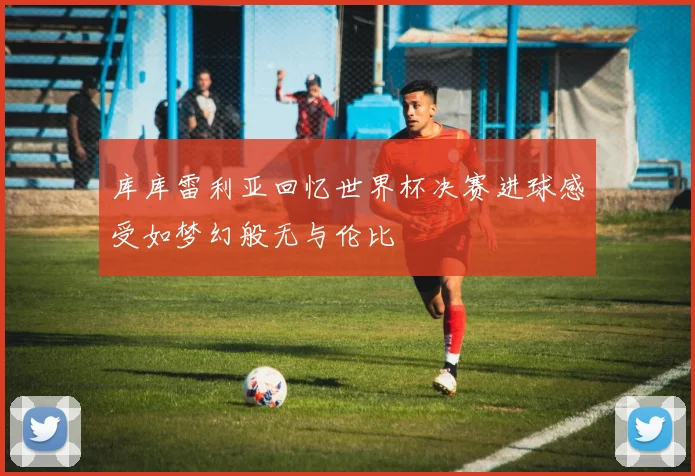 库库雷利亚回忆世界杯决赛进球感受如梦幻般无与伦比