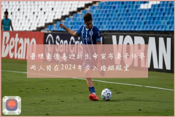 普理查德喜迎新生命宣布妻子怀孕两人将在2024年步入婚姻殿堂