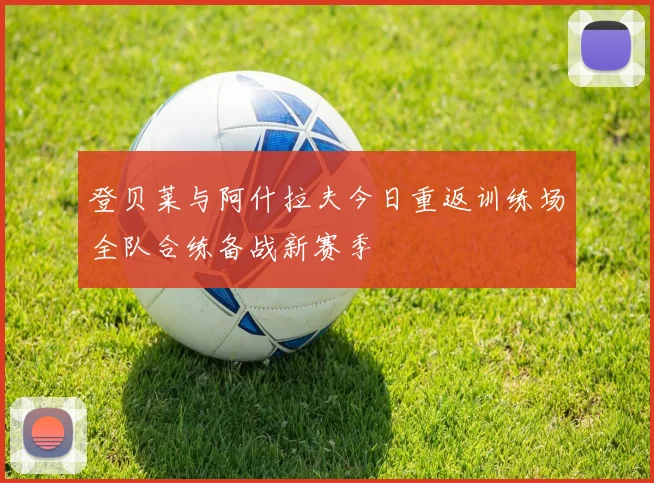 登贝莱与阿什拉夫今日重返训练场全队合练备战新赛季