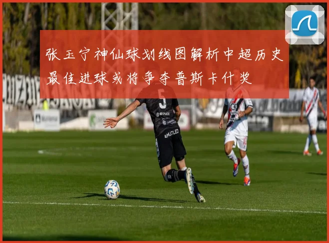 张玉宁神仙球划线图解析中超历史最佳进球或将争夺普斯卡什奖